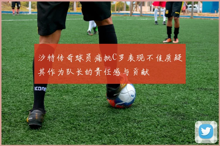 沙特传奇球员痛批C罗表现不佳质疑其作为队长的责任感与贡献