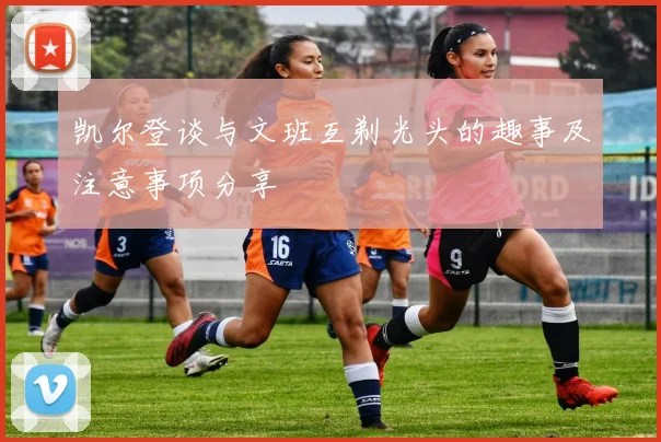 凯尔登谈与文班互剃光头的趣事及注意事项分享
