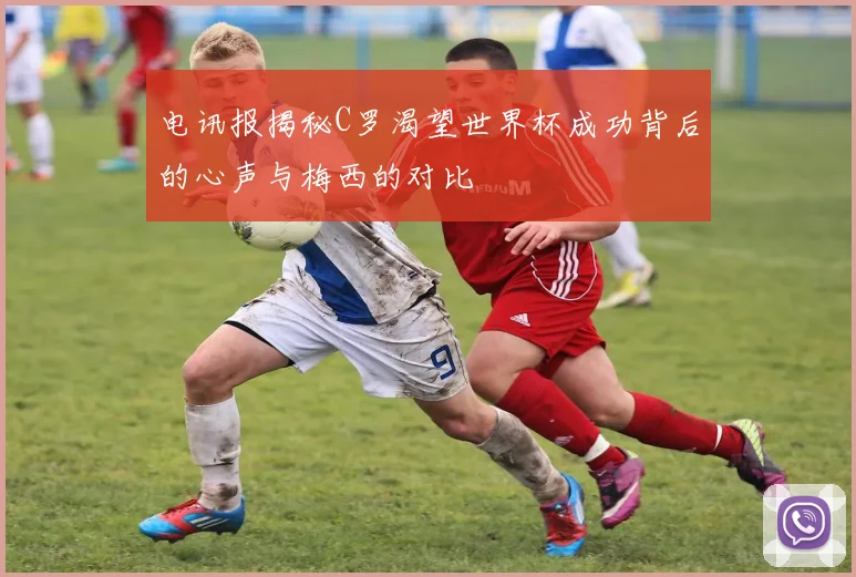 电讯报揭秘C罗渴望世界杯成功背后的心声与梅西的对比