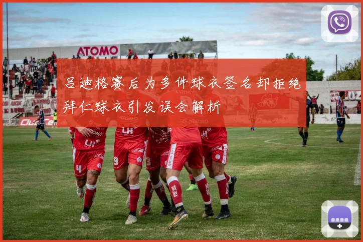 吕迪格赛后为多件球衣签名却拒绝拜仁球衣引发误会解析