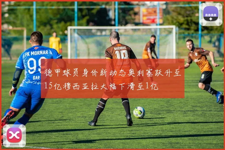 德甲球员身价新动态奥利塞跃升至15亿穆西亚拉大幅下滑至1亿