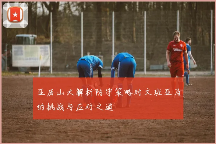 亚历山大解析防守策略对文班亚马的挑战与应对之道