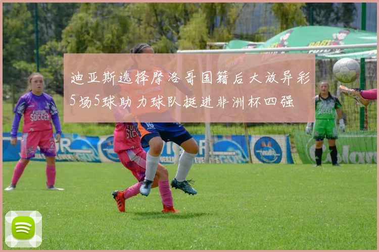 迪亚斯选择摩洛哥国籍后大放异彩5场5球助力球队挺进非洲杯四强