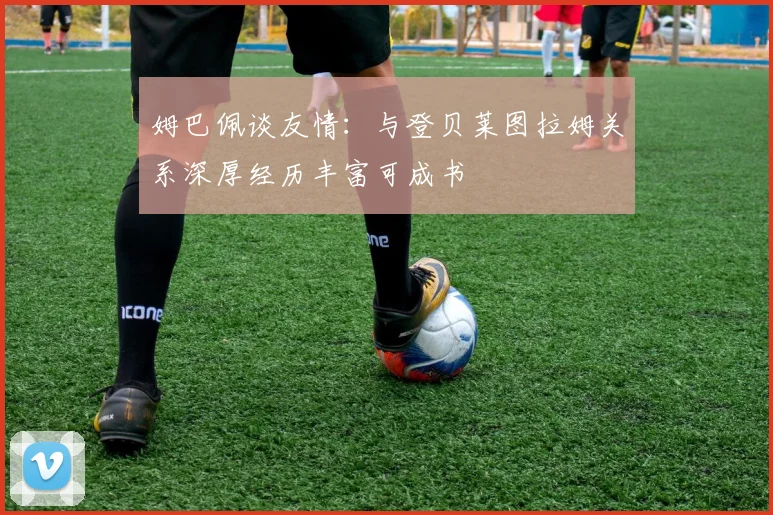 姆巴佩谈友情：与登贝莱图拉姆关系深厚经历丰富可成书
