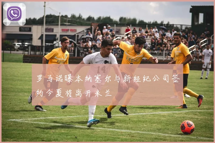 罗马诺曝本纳塞尔与新经纪公司签约今夏将离开米兰