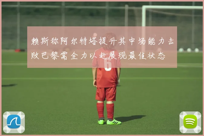 赖斯称阿尔特塔提升其中场能力击败巴黎需全力以赴展现最佳状态
