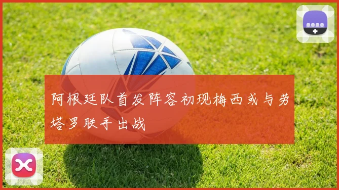 阿根廷队首发阵容初现梅西或与劳塔罗联手出战