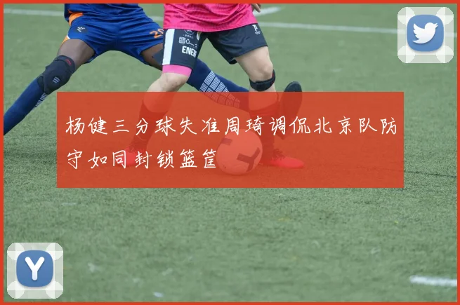 杨健三分球失准周琦调侃北京队防守如同封锁篮筐