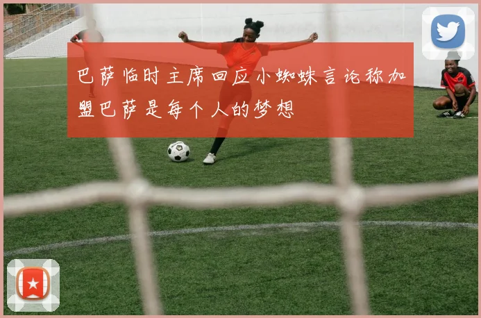 巴萨临时主席回应小蜘蛛言论称加盟巴萨是每个人的梦想