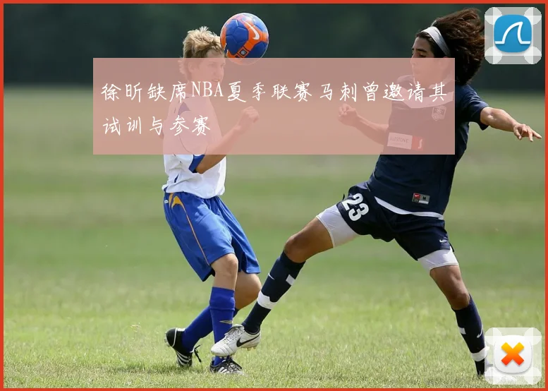 徐昕缺席NBA夏季联赛马刺曾邀请其试训与参赛