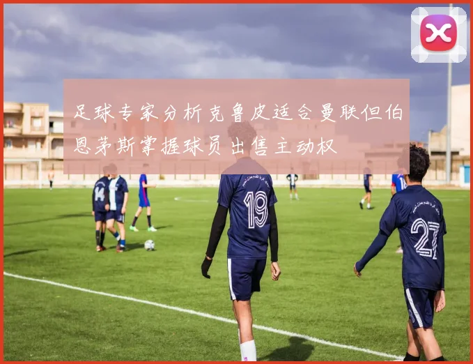 足球专家分析克鲁皮适合曼联但伯恩茅斯掌握球员出售主动权