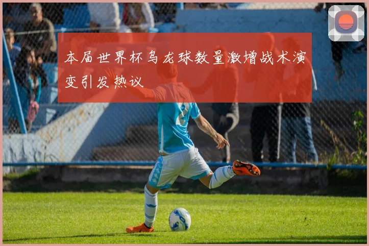 本届世界杯乌龙球数量激增战术演变引发热议