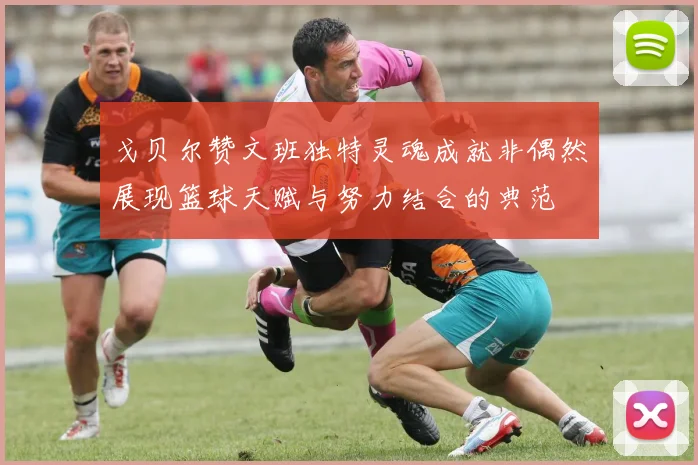 戈贝尔赞文班独特灵魂成就非偶然展现篮球天赋与努力结合的典范