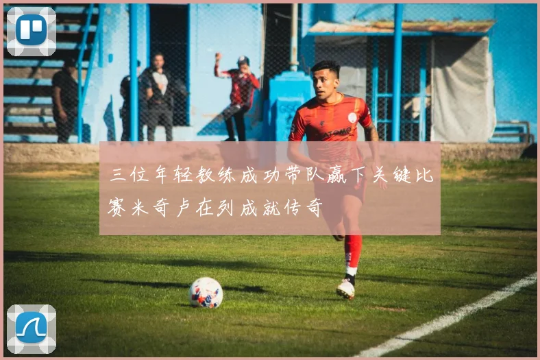 三位年轻教练成功带队赢下关键比赛米奇卢在列成就传奇