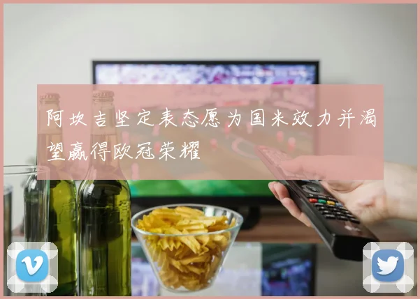 阿坎吉坚定表态愿为国米效力并渴望赢得欧冠荣耀