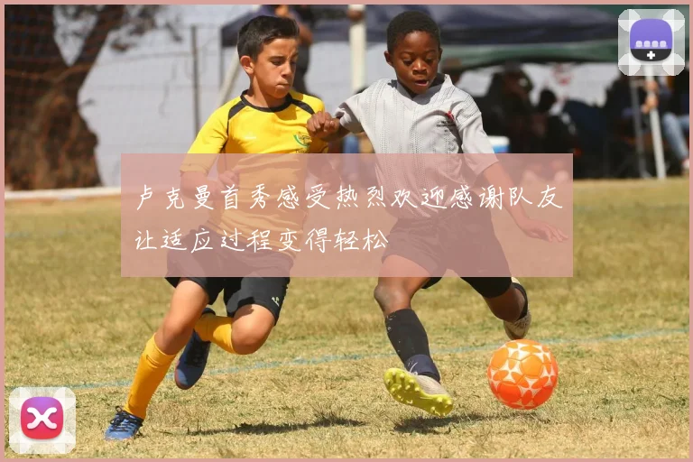 卢克曼首秀感受热烈欢迎感谢队友让适应过程变得轻松