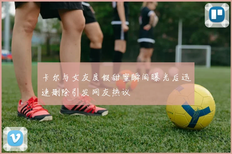 卡尔与女友度假甜蜜瞬间曝光后迅速删除引发网友热议