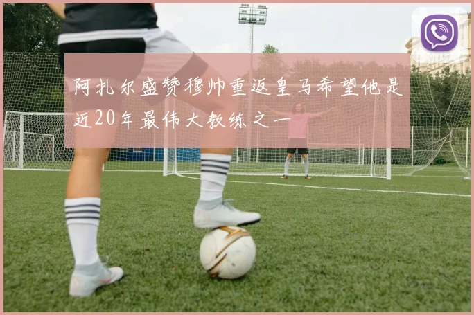 阿扎尔盛赞穆帅重返皇马希望他是近20年最伟大教练之一