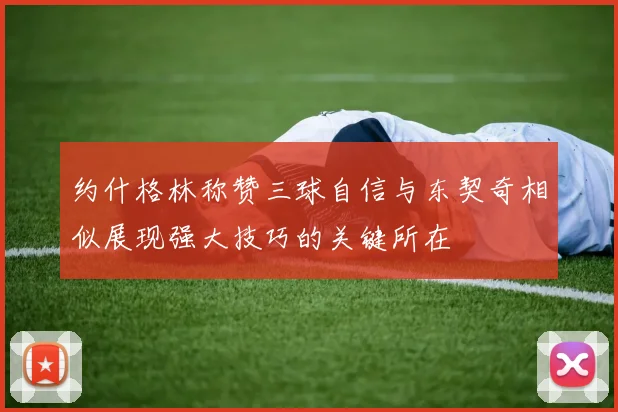 约什格林称赞三球自信与东契奇相似展现强大技巧的关键所在