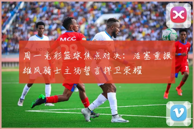 周一竞彩篮球焦点对决：活塞重振雄风骑士主场誓言捍卫荣耀