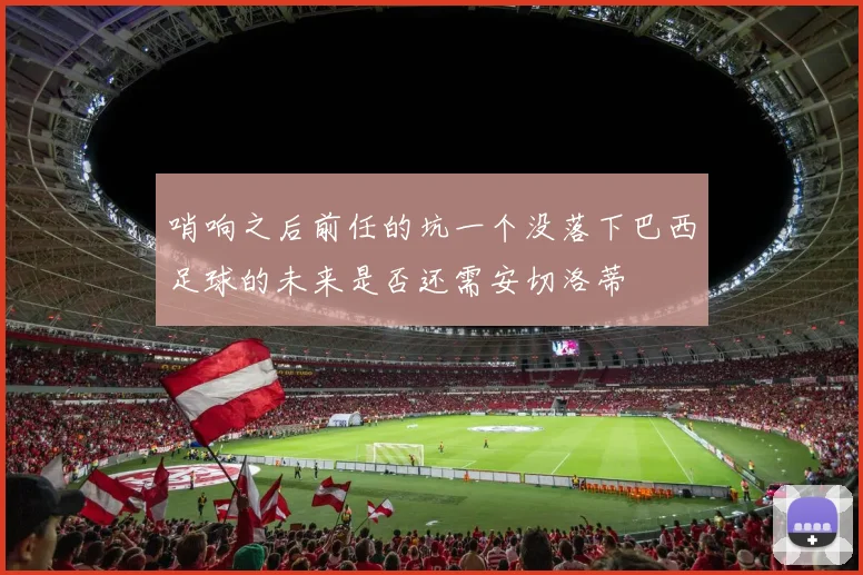 哨响之后前任的坑一个没落下巴西足球的未来是否还需安切洛蒂