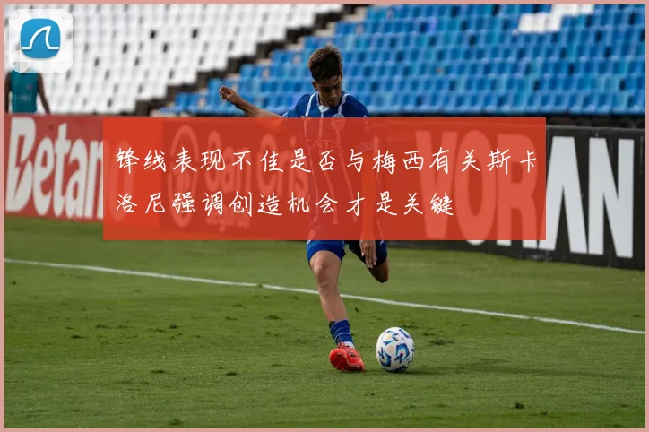 锋线表现不佳是否与梅西有关斯卡洛尼强调创造机会才是关键