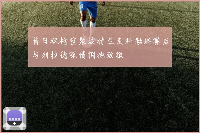 昔日双枪重聚波特兰麦科勒姆赛后与利拉德深情拥抱致敬