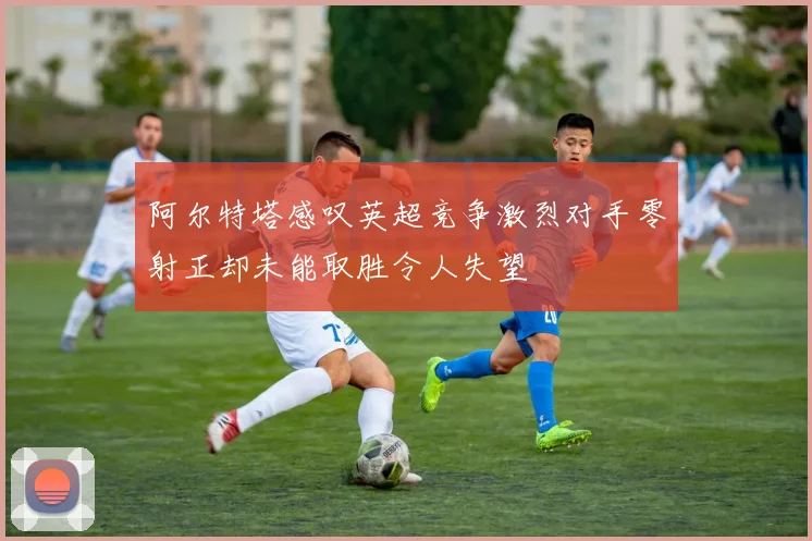 阿尔特塔感叹英超竞争激烈对手零射正却未能取胜令人失望