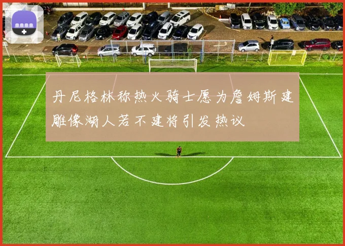 丹尼格林称热火骑士愿为詹姆斯建雕像湖人若不建将引发热议