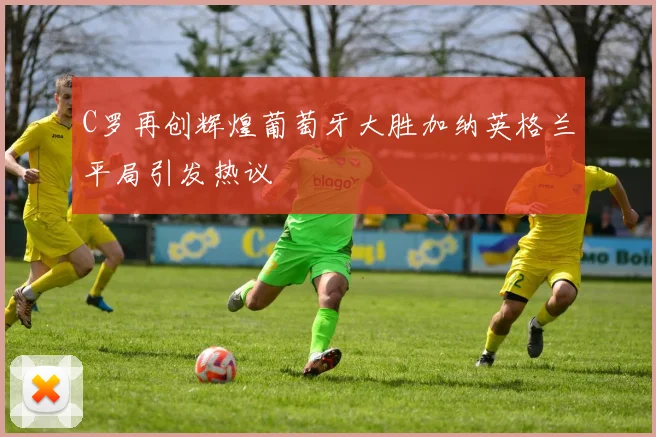 C罗再创辉煌葡萄牙大胜加纳英格兰平局引发热议