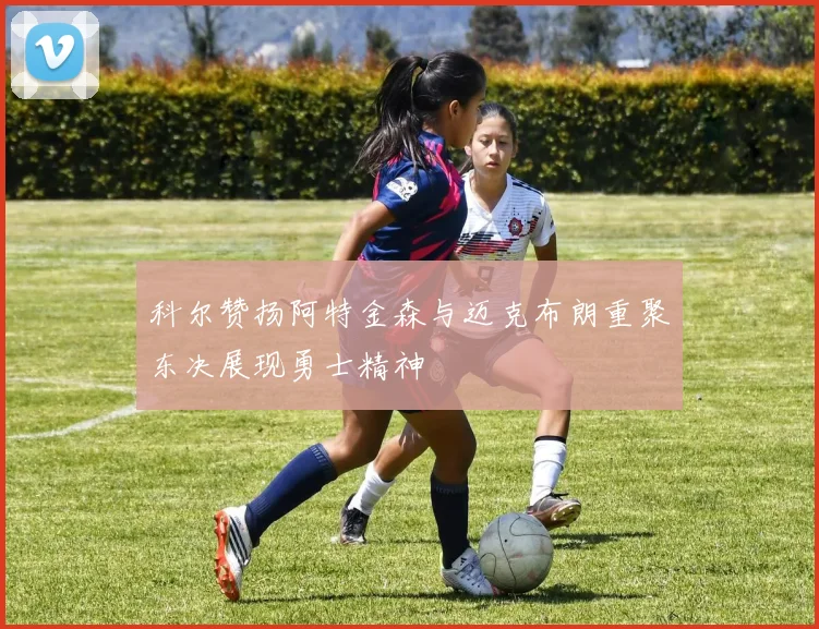 科尔赞扬阿特金森与迈克布朗重聚东决展现勇士精神