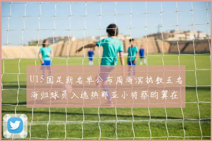 U15国足新名单公布周海滨执教五名海归球员入选热那亚小将蔡昀翼在列