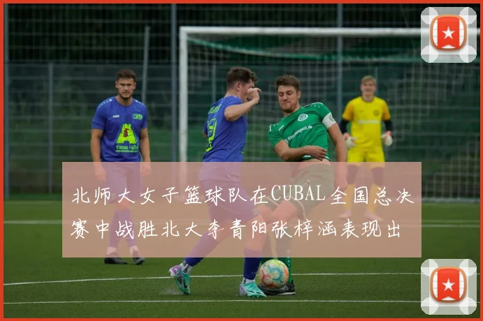 北师大女子篮球队在CUBAL全国总决赛中战胜北大李青阳张梓涵表现出色助力胜利