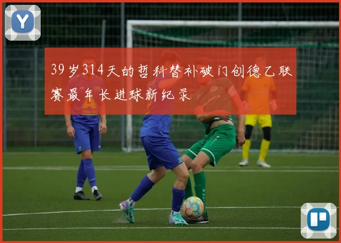 39岁314天的哲科替补破门创德乙联赛最年长进球新纪录