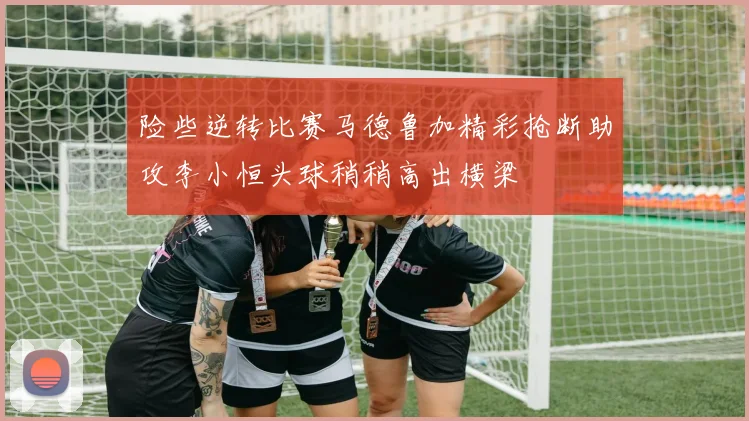 险些逆转比赛马德鲁加精彩抢断助攻李小恒头球稍稍高出横梁